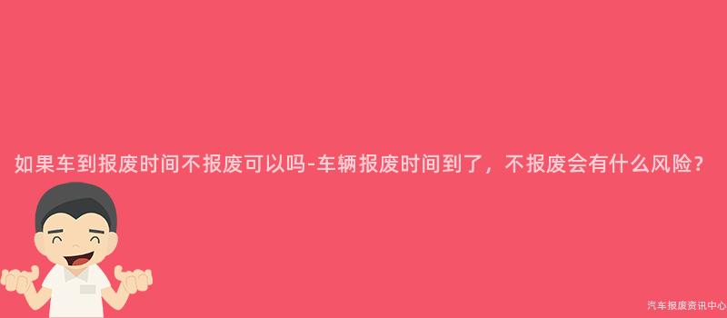 如果车到报废时间不报废可以吗-车辆报废时间到了，不报废会有什么风险？