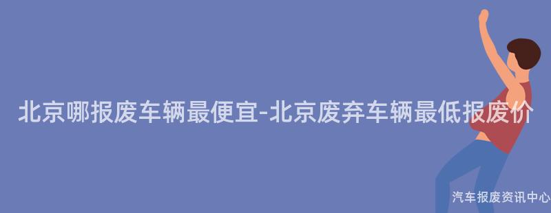 北京哪报废车辆最便宜-北京废弃车辆最低报废价