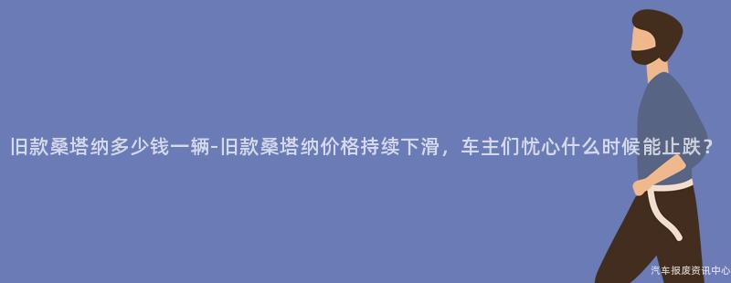 旧款桑塔纳多少钱一辆-旧款桑塔纳价格持续下滑，车主们忧心什么时候能止跌？