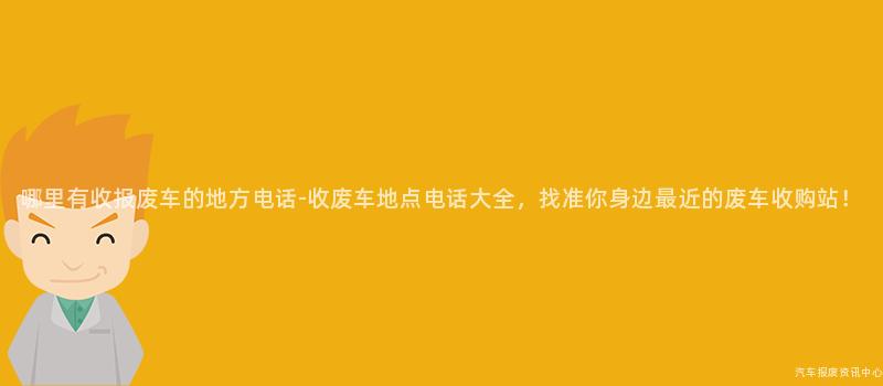 哪里有收报废车的地方电话-收废车地点电话大全，找准你身边最近的废车收购站！