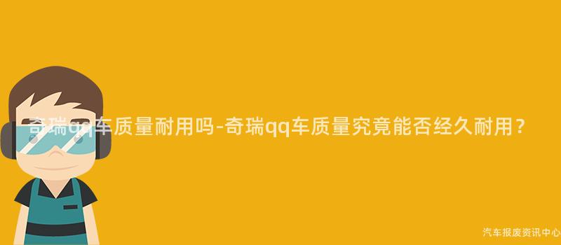 奇瑞qq车质量耐用吗-奇瑞qq车质量究竟能否经久耐用？