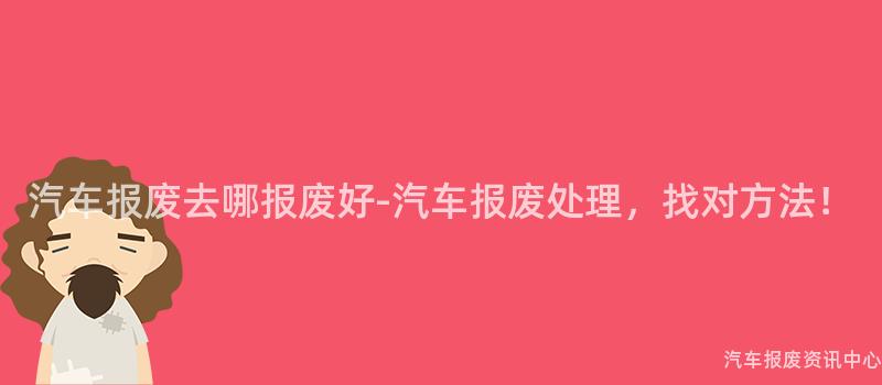 汽车报废去哪报废好-汽车报废处理，找对方法！