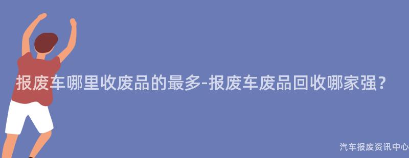报废车哪里收废品的最多-报废车废品回收哪家强？