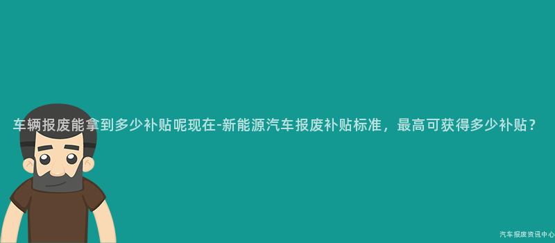 车辆报废能拿到多少补贴呢现在-新能源汽车报废补贴标准，最高可获得多少补贴？