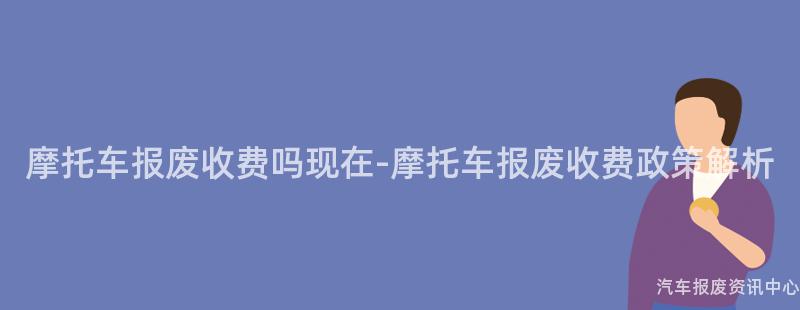 摩托车报废收费吗现在-摩托车报废收费政策解析