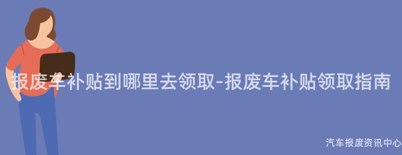 报废车补贴到哪里去领取-报废车补贴领取指南