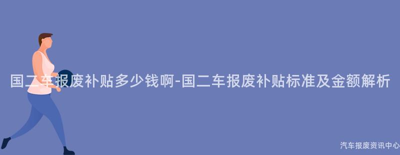 国二车报废补贴多少钱啊-国二车报废补贴标准及金额解析