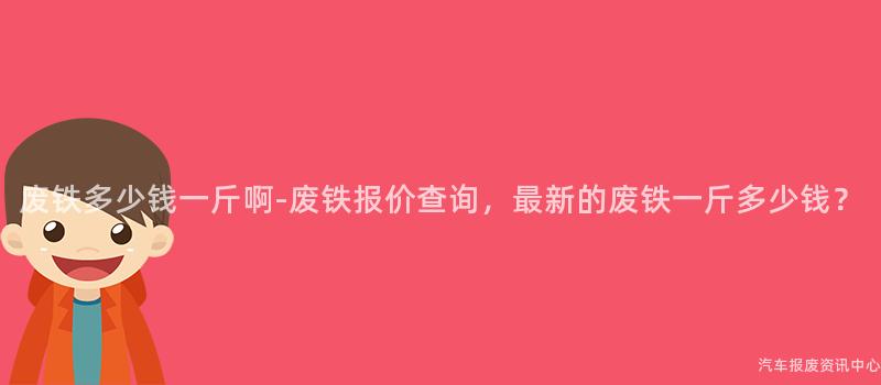 废铁多少钱一斤啊-废铁报价查询，最新的废铁一斤多少钱？