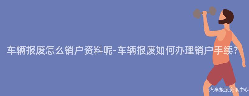 车辆报废怎么销户资料呢-车辆报废如何办理销户手续？
