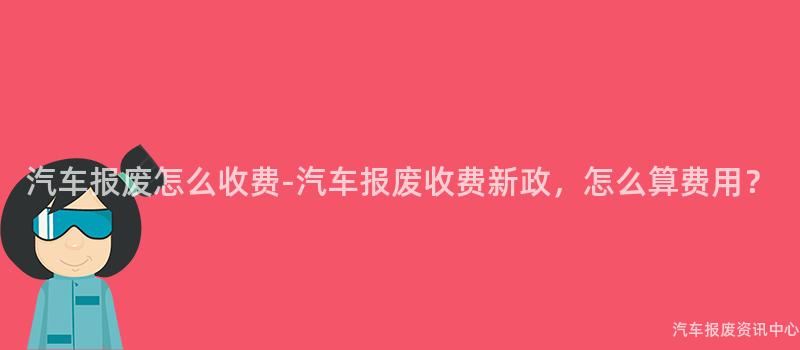 汽车报废怎么收费-汽车报废收费新政，怎么算费用？