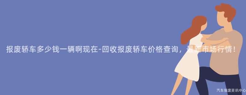 报废轿车多少钱一辆啊现在-回收报废轿车价格查询，最新市场行情！