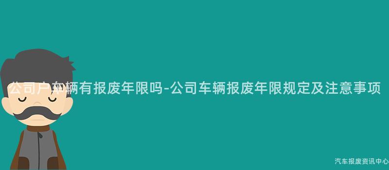 公司户车辆有报废年限吗-公司车辆报废年限规定及注意事项