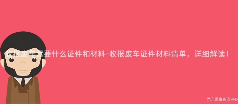 收报废车需要什么证件和材料-收报废车证件材料清单，详细解读！