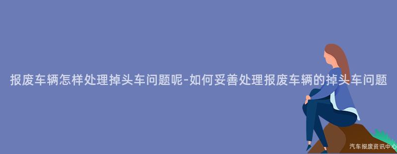 报废车辆怎样处理掉头车问题呢-如何妥善处理报废车辆的掉头车问题