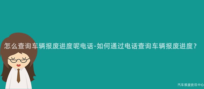 怎么查询车辆报废进度呢电话-如何通过电话查询车辆报废进度？