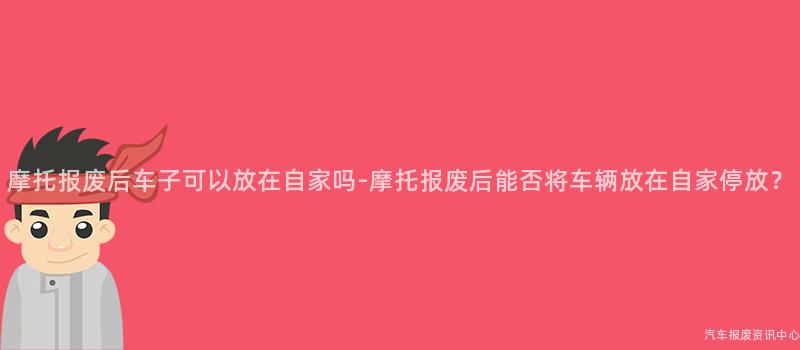 摩托报废后车子可以放在自家吗-摩托报废后能否将车辆放在自家停放？