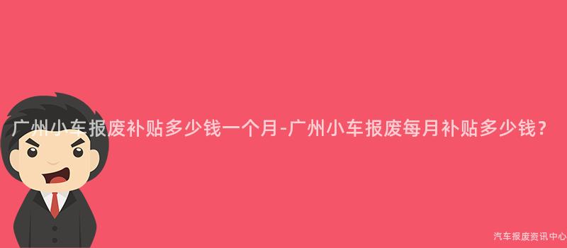 广州小车报废补贴多少钱一个月-广州小车报废每月补贴多少钱？