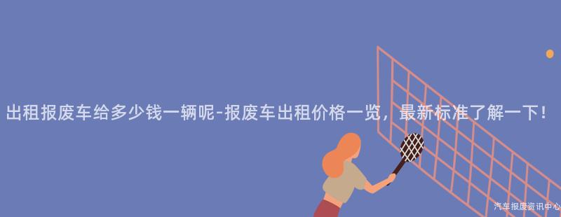 出租报废车给多少钱一辆呢-报废车出租价格一览，最新标准了解一下！