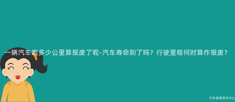 一辆汽车跑多少公里算报废了呢-汽车寿命到了吗？行驶里程何时算作报废？