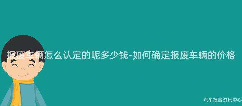 报废车辆怎么认定的呢多少钱-如何确定报废车辆的价格