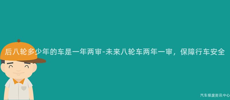 后八轮多少年的车是一年两审-未来八轮车两年一审，保障行车安全
