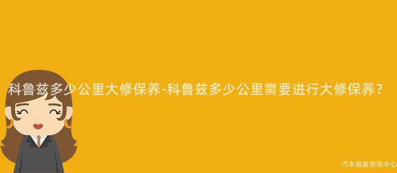 科鲁兹多少公里大修保养-科鲁兹多少公里需要进行大修保养？