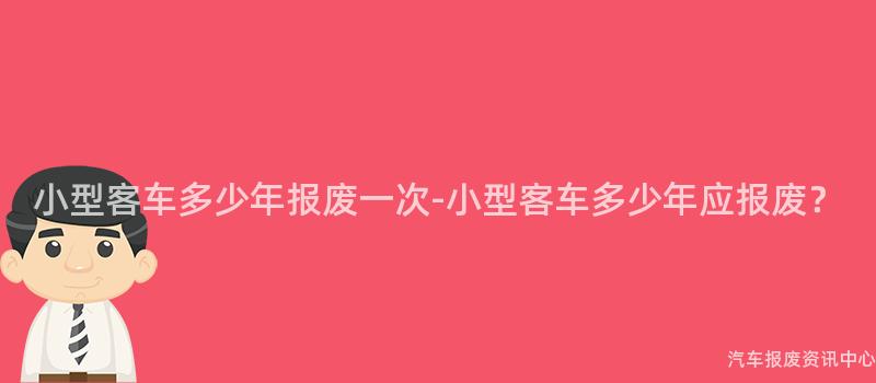 小型客车多少年报废一次-小型客车多少年应报废？