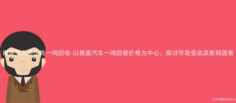 报废汽车多少钱一吨回收-以报废汽车一吨回收价格为中心，探讨市场变动及影响因素