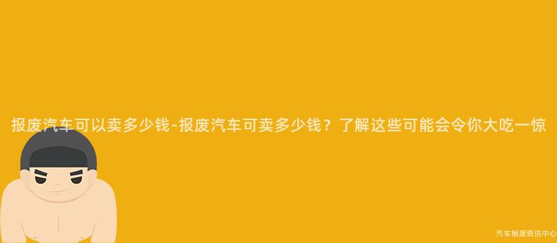 报废汽车可以卖多少钱-报废汽车可卖多少钱？了解这些可能会令你大吃一惊
