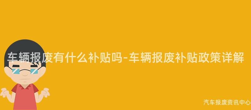 车辆报废有什么补贴吗-车辆报废补贴政策详解