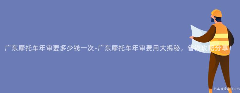 广东摩托车年审要多少钱一次-广东摩托车年审费用大揭秘，省钱攻略分享！