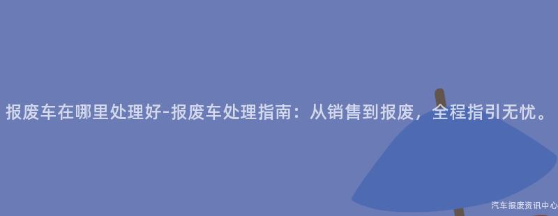 报废车在哪里处理好-报废车处理指南：从销售到报废，全程指引无忧。