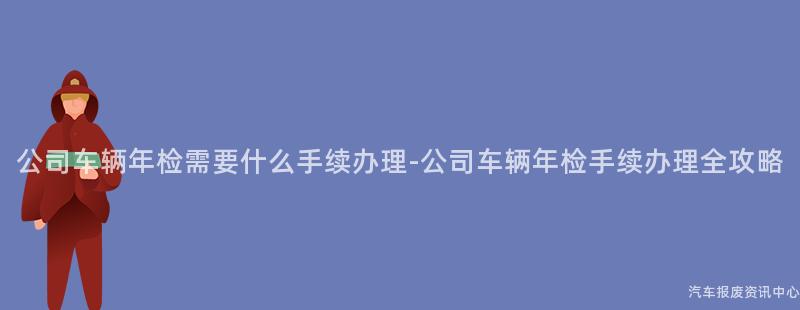 公司车辆年检需要什么手续办理-公司车辆年检手续办理全攻略