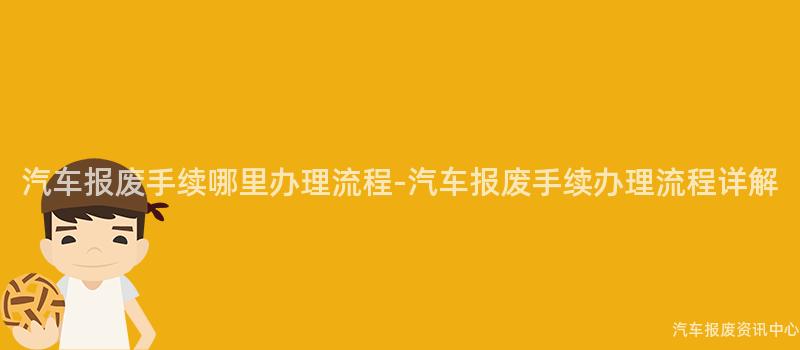汽车报废手续哪里办理流程-汽车报废手续办理流程详解