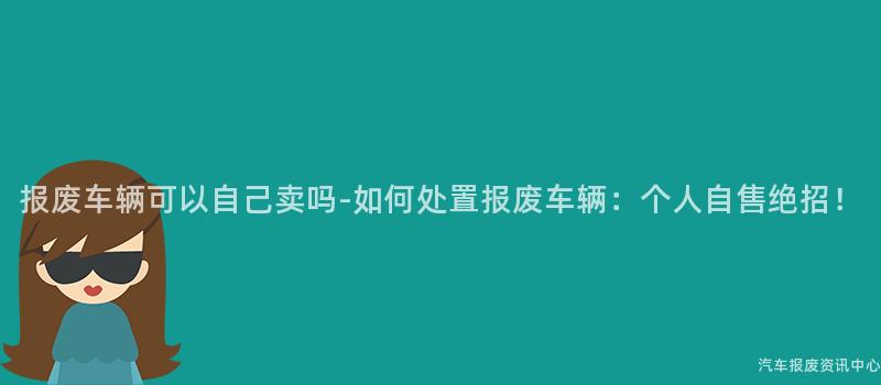 报废车辆可以自己卖吗-如何处置报废车辆：个人自售绝招！