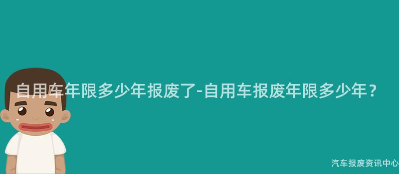 自用车年限多少年报废了-自用车报废年限多少年？