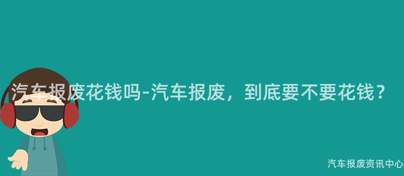 汽车报废花钱吗-汽车报废，到底要不要花钱？