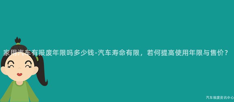 家用汽车有报废年限吗多少钱-汽车寿命有限，若何提高使用年限与售价？