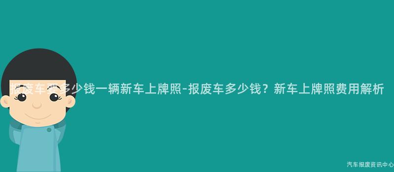 报废车要多少钱一辆新车上牌照-报废车多少钱？新车上牌照费用解析