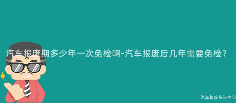 汽车报废期多少年一次免检啊-汽车报废后几年需要免检？