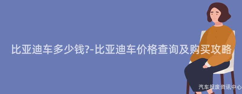 比亚迪车多少钱?-比亚迪车价格查询及购买攻略