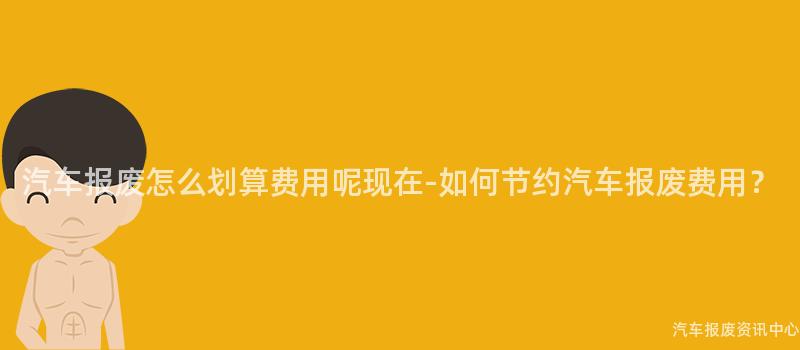 汽车报废怎么划算费用呢现在-如何节约汽车报废费用？