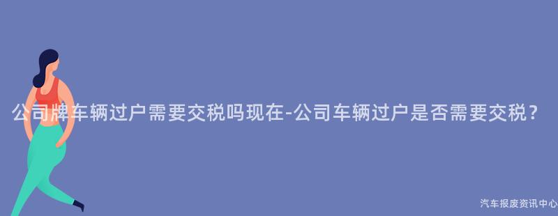 公司牌车辆过户需要交税吗现在-公司车辆过户是否需要交税？