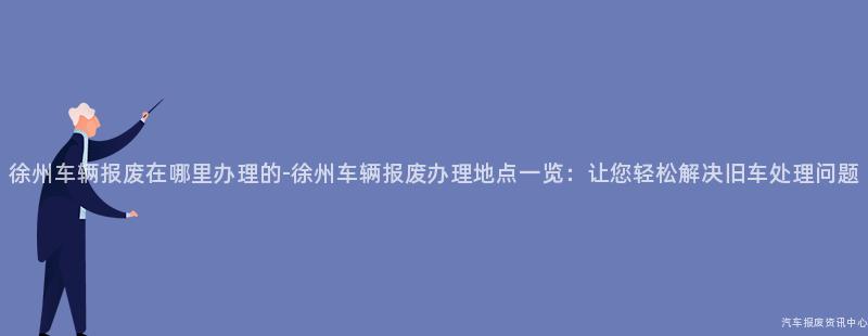 徐州车辆报废在哪里办理的-徐州车辆报废办理地点一览：让您轻松解决旧车处理问题