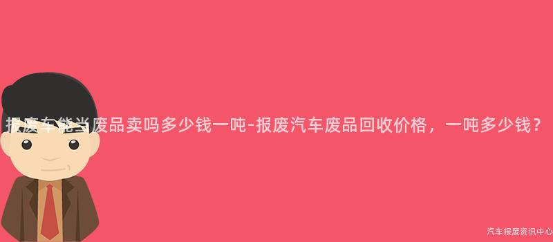 报废车能当废品卖吗多少钱一吨-报废汽车废品回收价格，一吨多少钱？