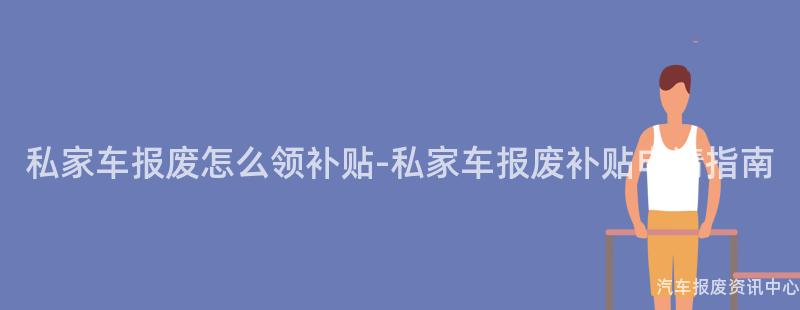 私家车报废怎么领补贴-私家车报废补贴申请指南
