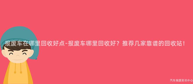 报废车在哪里回收好点-报废车哪里回收好？推荐几家靠谱的回收站！