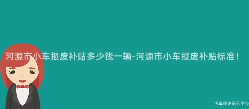 河源市小车报废补贴多少钱一辆-河源市小车报废补贴标准！