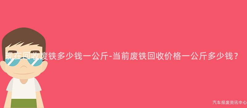 现在回收废铁多少钱一公斤-当前废铁回收价格一公斤多少钱？