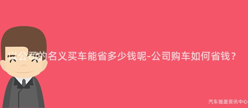 以公司的名义买车能省多少钱呢-公司购车如何省钱？